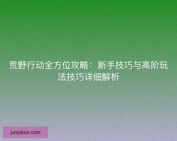 荒野行动全方位攻略：新手技巧与高阶玩法技巧详细解析