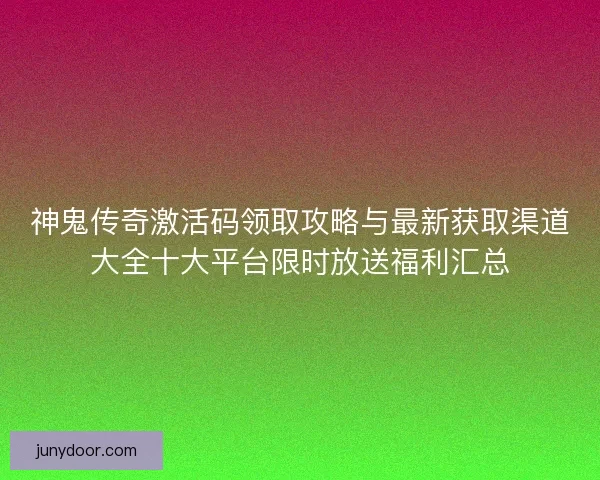神鬼传奇激活码领取攻略与最新获取渠道大全十大平台限时放送福利汇总