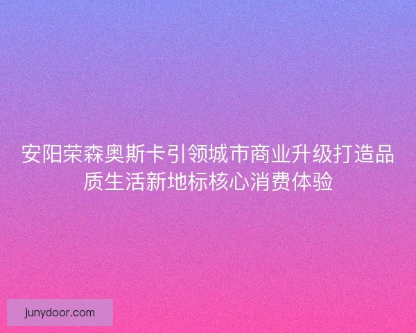 安阳荣森奥斯卡引领城市商业升级打造品质生活新地标核心消费体验 安阳荣森奥斯卡引领城市商业升级打造品质生活新地标核心消费体验