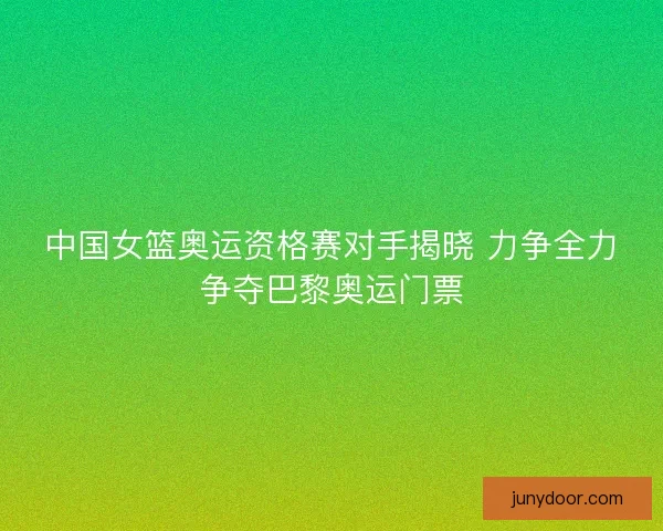 中国女篮奥运资格赛对手揭晓 力争全力争夺巴黎奥运门票