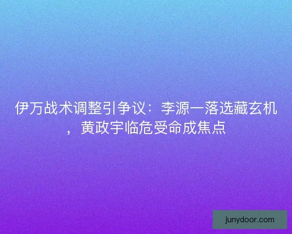 伊万战术调整引争议：李源一落选藏玄机，黄政宇临危受命成焦点