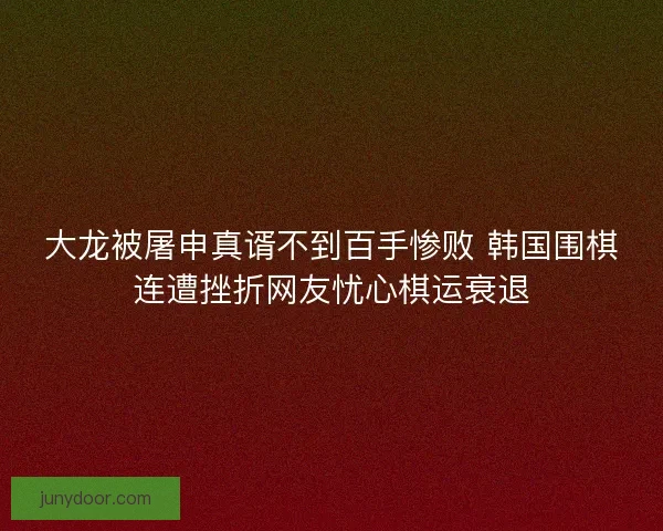 大龙被屠申真谞不到百手惨败 韩国围棋连遭挫折网友忧心棋运衰退