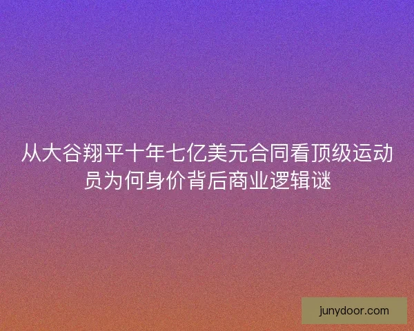 从大谷翔平十年七亿美元合同看顶级运动员为何身价背后商业逻辑谜