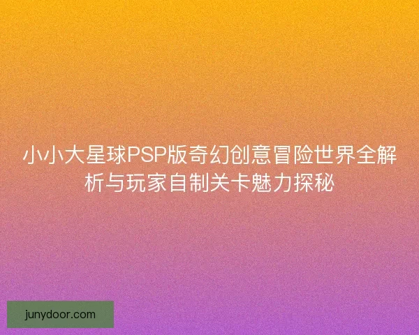 小小大星球PSP版奇幻创意冒险世界全解析与玩家自制关卡魅力探秘