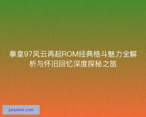 拳皇97风云再起ROM经典格斗魅力全解析与怀旧回忆深度探秘之旅