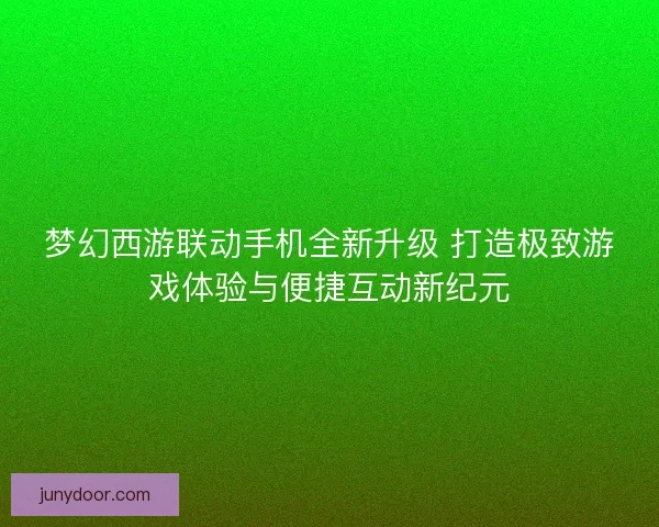 梦幻西游联动手机全新升级 打造极致游戏体验与便捷互动新纪元