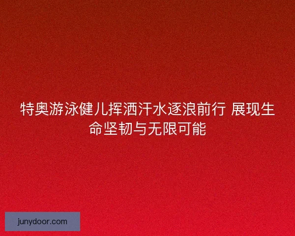 特奥游泳健儿挥洒汗水逐浪前行 展现生命坚韧与无限可能