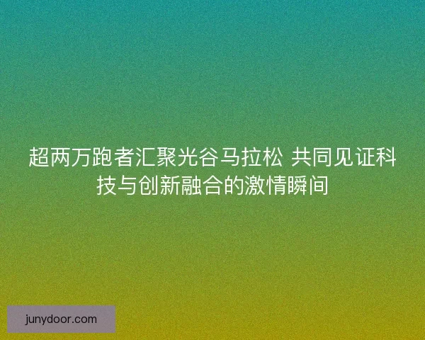 超两万跑者汇聚光谷马拉松 共同见证科技与创新融合的激情瞬间