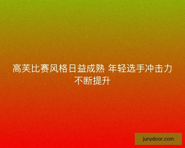 高芙比赛风格日益成熟 年轻选手冲击力不断提升 高芙比赛风格日益成熟 年轻选手冲击力不断提升