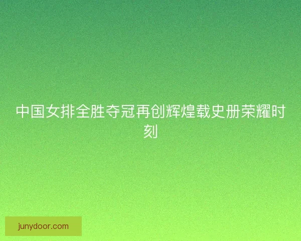 中国女排全胜夺冠再创辉煌载史册荣耀时刻