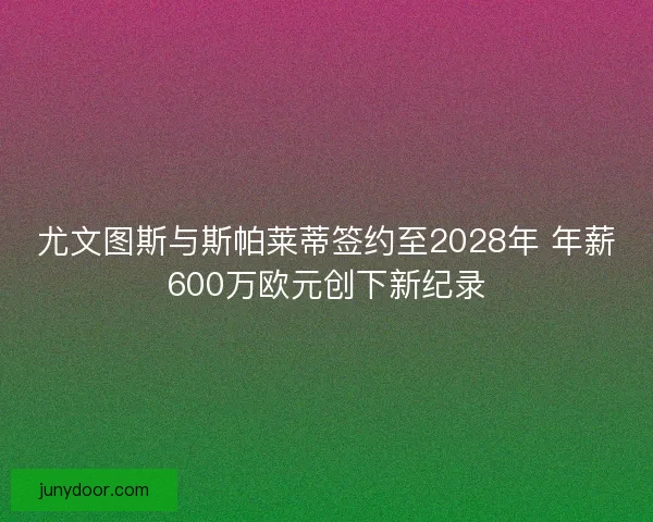 尤文图斯与斯帕莱蒂签约至2028年 年薪600万欧元创下新纪录