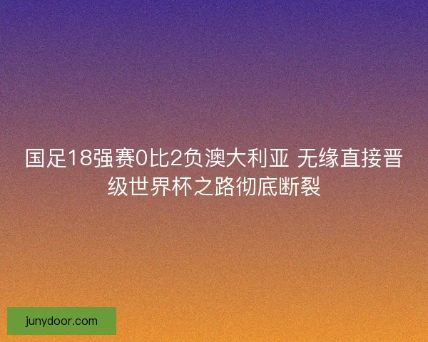 国足18强赛0比2负澳大利亚 无缘直接晋级世界杯之路彻底断裂 国足18强赛0比2负澳大利亚 无缘直接晋级世界杯之路彻底断裂