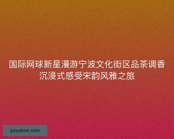 国际网球新星漫游宁波文化街区品茶调香沉浸式感受宋韵风雅之旅 国际网球新星漫游宁波文化街区品茶调香沉浸式感受宋韵风雅之旅