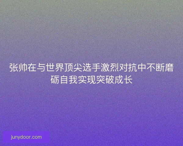 张帅在与世界顶尖选手激烈对抗中不断磨砺自我实现突破成长 张帅在与世界顶尖选手激烈对抗中不断磨砺自我实现突破成长