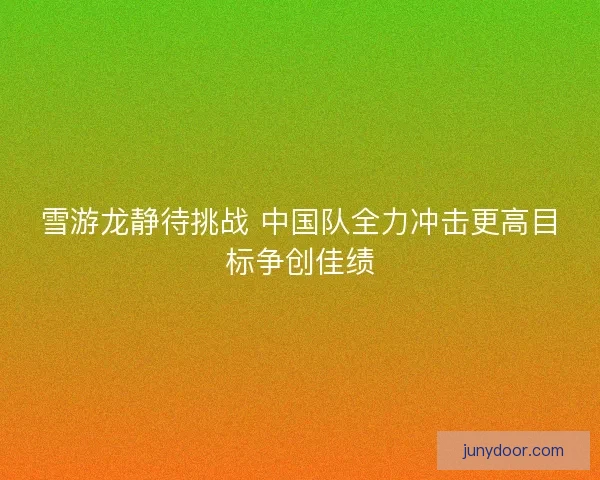 雪游龙静待挑战 中国队全力冲击更高目标争创佳绩
