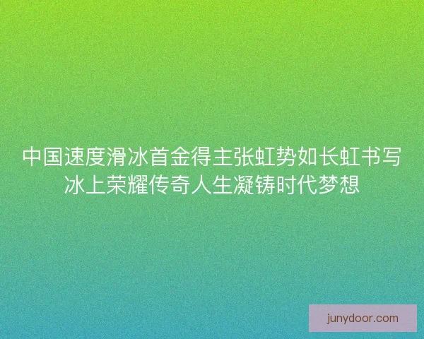中国速度滑冰首金得主张虹势如长虹书写冰上荣耀传奇人生凝铸时代梦想
