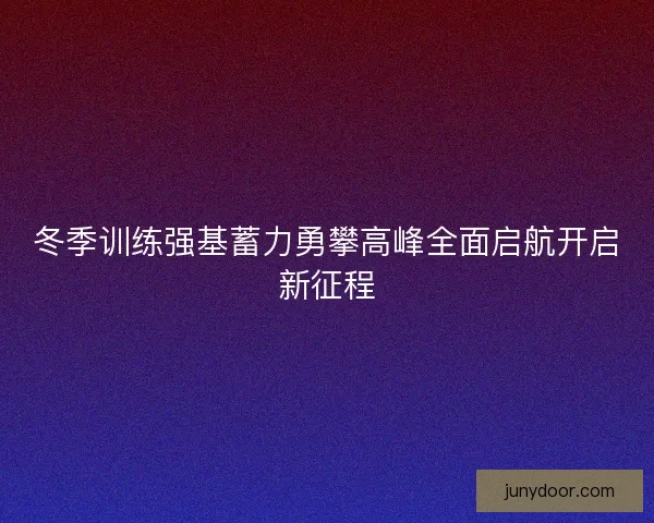 冬季训练强基蓄力勇攀高峰全面启航开启新征程