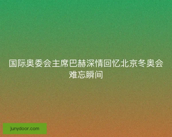 国际奥委会主席巴赫深情回忆北京冬奥会难忘瞬间