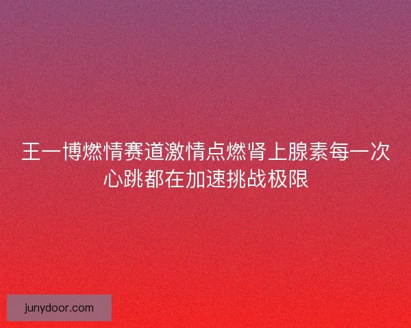 王一博燃情赛道激情点燃肾上腺素每一次心跳都在加速挑战极限