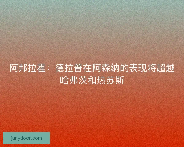 阿邦拉霍：德拉普在阿森纳的表现将超越哈弗茨和热苏斯