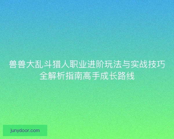 兽兽大乱斗猎人职业进阶玩法与实战技巧全解析指南高手成长路线